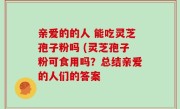 亲爱的的人 能吃灵芝孢子粉吗 (灵芝孢子粉可食用吗？总结亲爱的人们的答案