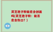 灵芝孢子粉能愈合创面吗(灵芝孢子粉：能否愈合伤口？)