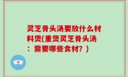 灵芝骨头汤要放什么材料煲(重煲灵芝骨头汤：需要哪些食材？)