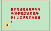 骨折后还能吃孢子粉吗吗(骨折能否食用孢子粉？少见病专家来解答)