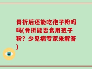 骨折后还能吃孢子粉吗吗(骨折能否食用孢子粉？少见病专家来解答)