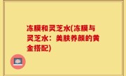 冻膜和灵芝水(冻膜与灵芝水：美肤养颜的黄金搭配)