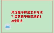 灵芝孢子粉是怎么吃法？灵芝孢子粉煲汤的12种做法