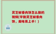 灵芝椒香肉饼怎么做的视频(学做灵芝椒香肉饼，美味易上手！)