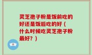 灵芝孢子粉是饭前吃的好还是饭后吃的好 (什么时候吃灵芝孢子粉最好？)