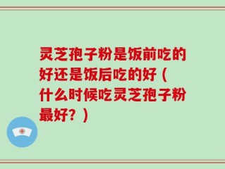 灵芝孢子粉是饭前吃的好还是饭后吃的好 (什么时候吃灵芝孢子粉最好？)