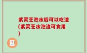 紫灵芝泡水后可以吃渣(紫灵芝水泡渣可食用)
