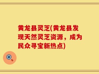 黄龙县灵芝(黄龙县发现天然灵芝资源，成为民众寻宝新热点)