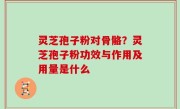 灵芝孢子粉对骨骼？灵芝孢子粉功效与作用及用量是什么