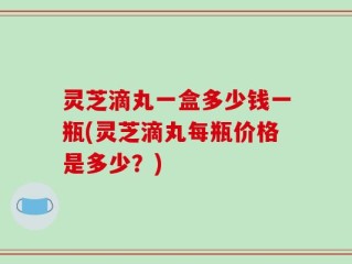 灵芝滴丸一盒多少钱一瓶(灵芝滴丸每瓶价格是多少？)