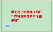 灵芝孢子粉啥样子的好？如何选购优质灵芝孢子粉？