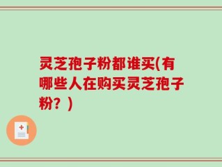 灵芝孢子粉都谁买(有哪些人在购买灵芝孢子粉？)