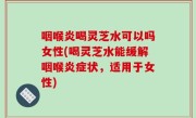 咽喉炎喝灵芝水可以吗女性(喝灵芝水能缓解咽喉炎症状，适用于女性)