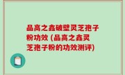 品高之鑫破壁灵芝孢子粉功效 (品高之鑫灵芝孢子粉的功效测评)