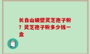 长自山破壁灵芝孢子粉？灵芝孢子粉多少钱一盒
