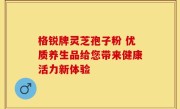 格锐牌灵芝孢子粉 优质养生品给您带来健康活力新体验