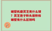 破壁机磨灵芝用什么键？灵芝孢子粉头道粉和破壁有什么区别吗