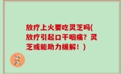 放疗上火要吃灵芝吗(放疗引起口干咽痛？灵芝或能助力缓解！)