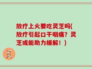 放疗上火要吃灵芝吗(放疗引起口干咽痛？灵芝或能助力缓解！)
