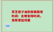 灵芝孢子油软胶囊服用时间：合理安排时间，发挥更佳效果