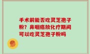 手术前能否吃灵芝孢子粉？鼻咽癌放化疗期间可以吃灵芝孢子粉吗
