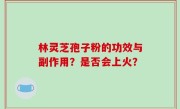 林灵芝孢子粉的功效与副作用？是否会上火？