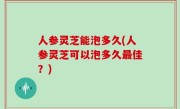 人参灵芝能泡多久(人参灵芝可以泡多久最佳？)