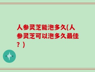 人参灵芝能泡多久(人参灵芝可以泡多久最佳？)