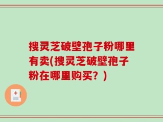 搜灵芝破壁孢子粉哪里有卖(搜灵芝破壁孢子粉在哪里购买？)