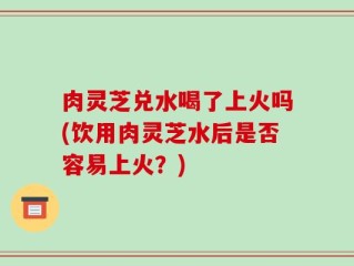 肉灵芝兑水喝了上火吗(饮用肉灵芝水后是否容易上火？)