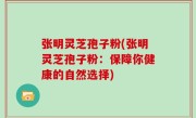 张明灵芝孢子粉(张明灵芝孢子粉：保障你健康的自然选择)