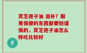 灵芝孢子油 滋补？服用保健的东西都要挺谨慎的，灵芝孢子油怎么样吃比较好