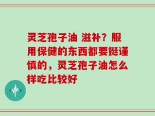 灵芝孢子油 滋补？服用保健的东西都要挺谨慎的，灵芝孢子油怎么样吃比较好