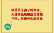 破壁灵芝孢子粉大连_大连高品质破壁灵芝孢子粉，健康养生新选择)