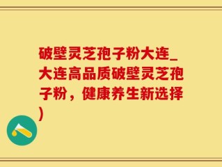 破壁灵芝孢子粉大连_大连高品质破壁灵芝孢子粉，健康养生新选择)