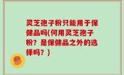 灵芝孢子粉只能用于保健品吗(何用灵芝孢子粉？是保健品之外的选择吗？)