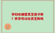 孕妇吃破壁灵芝孢子粉？怀孕可以吃灵芝粉吗