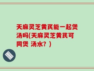 天麻灵芝黄芪能一起煲汤吗(天麻灵芝黄芪可同煲 汤水？)