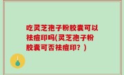 吃灵芝孢子粉胶囊可以祛痘印吗(灵芝孢子粉胶囊可否祛痘印？)
