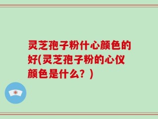 灵芝孢子粉什心颜色的好(灵芝孢子粉的心仪颜色是什么？)