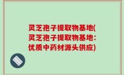 灵芝孢子提取物基地(灵芝孢子提取物基地：优质中药材源头供应)