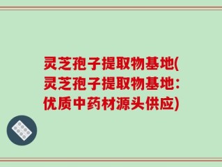 灵芝孢子提取物基地(灵芝孢子提取物基地：优质中药材源头供应)