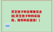 灵芝孢子粉在哪里买合适(灵芝孢子粉购买指南，推荐购买渠道！)