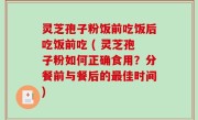 灵芝孢子粉饭前吃饭后吃饭前吃 ( 灵芝孢子粉如何正确食用？分餐前与餐后的最佳时间)