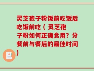 灵芝孢子粉饭前吃饭后吃饭前吃 ( 灵芝孢子粉如何正确食用？分餐前与餐后的最佳时间)