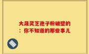 大晟灵芝孢子粉破壁的：你不知道的那些事儿