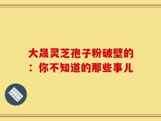 大晟灵芝孢子粉破壁的：你不知道的那些事儿