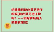 切除脾后能吃灵芝孢子粉吗(能吃灵芝孢子粉吗？——切除脾后病人的膳食建议)