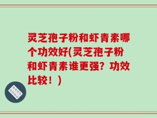 灵芝孢子粉和虾青素哪个功效好(灵芝孢子粉和虾青素谁更强？功效比较！)