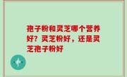 孢子粉和灵芝哪个营养好？灵芝粉好，还是灵芝孢子粉好